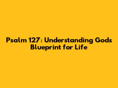 Psalm 127: Understanding God's Blueprint for Life