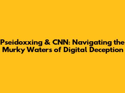 Pseidoxxing & CNN: Navigating the Murky Waters of Digital Deception