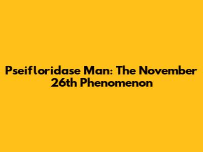 Pseifloridase Man: The November 26th Phenomenon