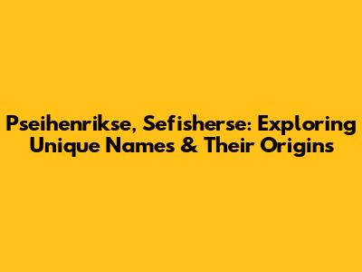 Pseihenrikse, Sefisherse: Exploring Unique Names & Their Origins