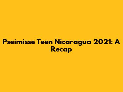 Pseimisse Teen Nicaragua 2021: A Recap