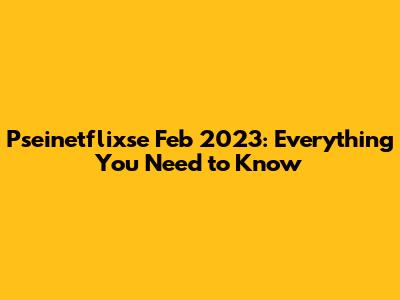 Pseinetflixse Feb 2023: Everything You Need to Know