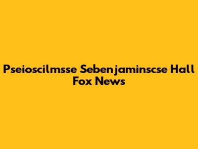 Pseioscilmsse Sebenjaminscse Hall Fox News