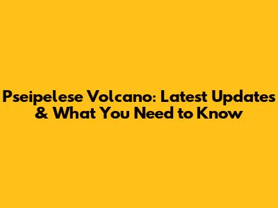 Pseipelese Volcano: Latest Updates & What You Need to Know