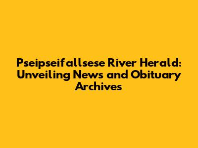 Pseipseifallsese River Herald: Unveiling News and Obituary Archives