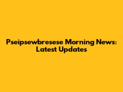 Pseipsewbresese Morning News: Latest Updates