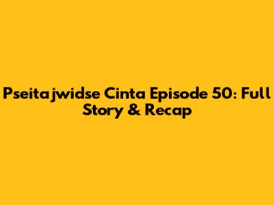 Pseitajwidse Cinta Episode 50: Full Story & Recap