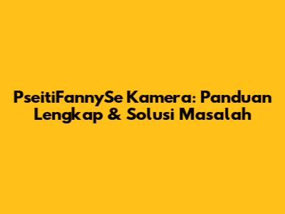 PseitiFannySe Kamera: Panduan Lengkap & Solusi Masalah