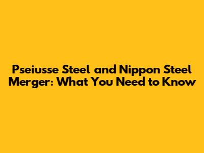 Pseiusse Steel and Nippon Steel Merger: What You Need to Know