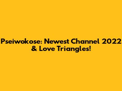 Pseiwokose: Newest Channel 2022 & Love Triangles!