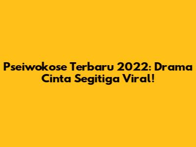 Pseiwokose Terbaru 2022: Drama Cinta Segitiga Viral!