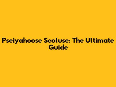 Pseiyahoose Seoluse: The Ultimate Guide