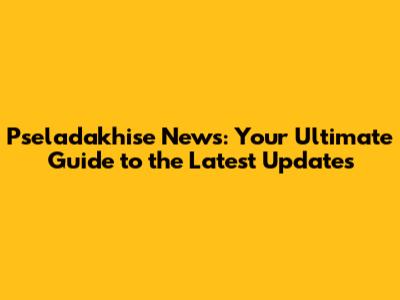 Pseladakhise News: Your Ultimate Guide to the Latest Updates