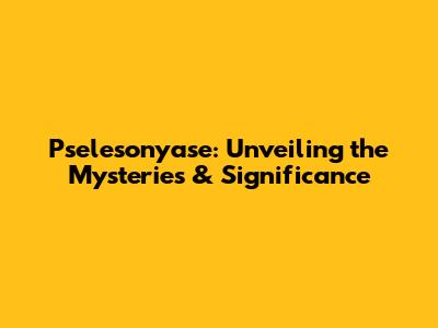 Pselesonyase: Unveiling the Mysteries & Significance