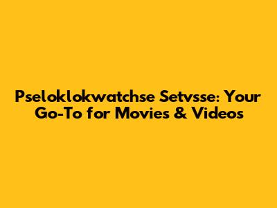 Pseloklokwatchse Setvsse: Your Go-To for Movies & Videos