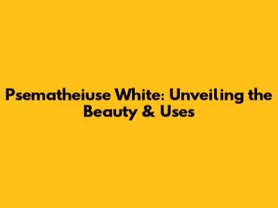 Psematheiuse White: Unveiling the Beauty & Uses