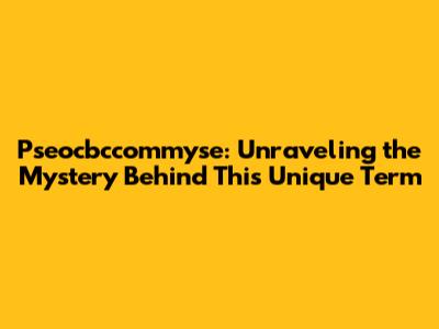 Pseocbccommyse: Unraveling the Mystery Behind This Unique Term