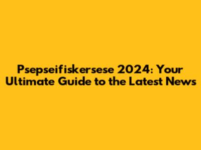 Psepseifiskersese 2024: Your Ultimate Guide to the Latest News