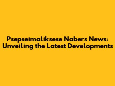 Psepseimaliksese Nabers News: Unveiling the Latest Developments