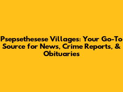 Psepsethesese Villages: Your Go-To Source for News, Crime Reports, & Obituaries