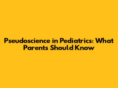 Pseudoscience in Pediatrics: What Parents Should Know