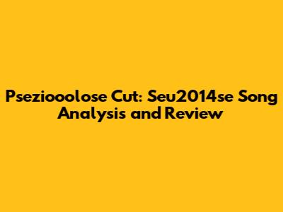 Pseziooolose Cut: Seu2014se Song Analysis and Review