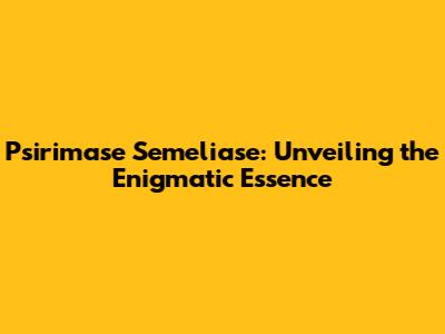 Psirimase Semeliase: Unveiling the Enigmatic Essence