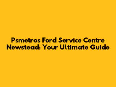 Psmetros Ford Service Centre Newstead: Your Ultimate Guide