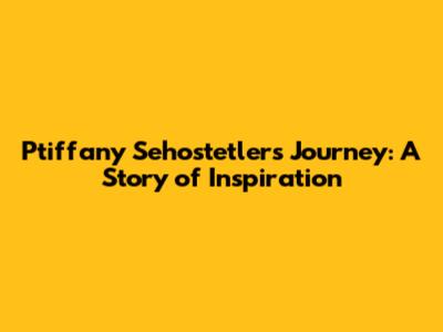 Ptiffany Sehostetler's Journey: A Story of Inspiration