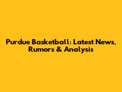 Purdue Basketball: Latest News, Rumors & Analysis