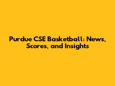 Purdue CSE Basketball: News, Scores, and Insights