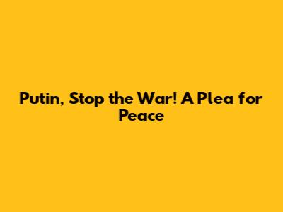 Putin, Stop the War! A Plea for Peace
