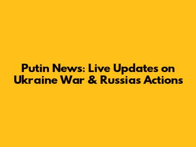 Putin News: Live Updates on Ukraine War & Russia's Actions