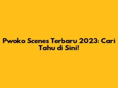 Pwoko Scenes Terbaru 2023: Cari Tahu di Sini!