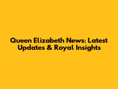 Queen Elizabeth News: Latest Updates & Royal Insights