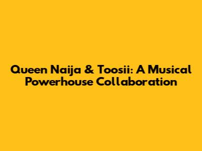 Queen Naija & Toosii: A Musical Powerhouse Collaboration