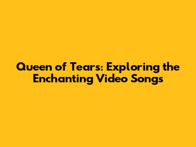 Queen of Tears: Exploring the Enchanting Video Songs