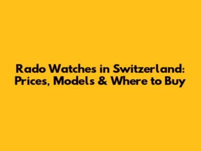 Rado Watches in Switzerland: Prices, Models & Where to Buy