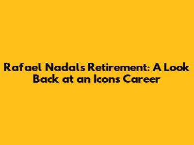 Rafael Nadal's Retirement: A Look Back at an Icon's Career