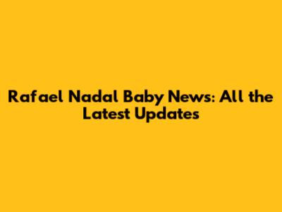 Rafael Nadal Baby News: All the Latest Updates