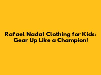 Rafael Nadal Clothing for Kids: Gear Up Like a Champion!