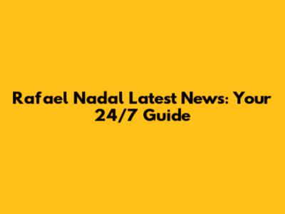 Rafael Nadal Latest News: Your 24/7 Guide