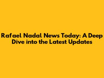 Rafael Nadal News Today: A Deep Dive into the Latest Updates