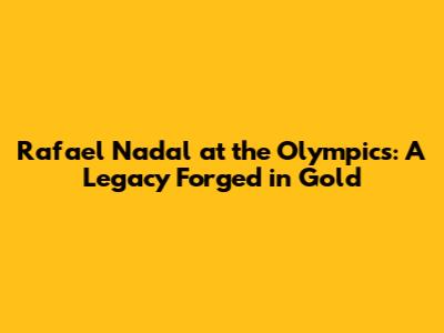 Rafael Nadal at the Olympics: A Legacy Forged in Gold