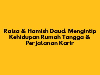 Raisa & Hamish Daud: Mengintip Kehidupan Rumah Tangga & Perjalanan Karir