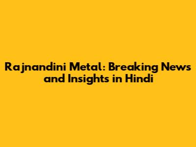 Rajnandini Metal: Breaking News and Insights in Hindi