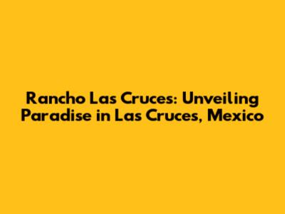 Rancho Las Cruces: Unveiling Paradise in Las Cruces, Mexico