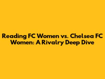 Reading FC Women vs. Chelsea FC Women: A Rivalry Deep Dive
