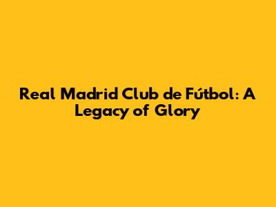 Real Madrid Club de Fútbol: A Legacy of Glory