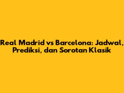 Real Madrid vs Barcelona: Jadwal, Prediksi, dan Sorotan Klasik